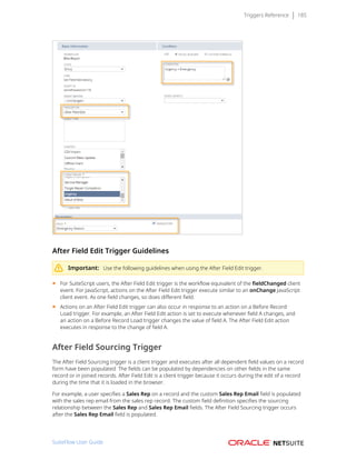 Triggers Reference 185
After Field Edit Trigger Guidelines
Important: Use the following guidelines when using the After Field Edit trigger.
■ For SuiteScript users, the After Field Edit trigger is the workflow equivalent of the fieldChanged client
event. For JavaScript, actions on the After Field Edit trigger execute similar to an onChange JavaScript
client event. As one field changes, so does different field.
■ Actions on an After Field Edit trigger can also occur in response to an action on a Before Record
Load trigger. For example, an After Field Edit action is set to execute whenever field A changes, and
an action on a Before Record Load trigger changes the value of field A. The After Field Edit action
executes in response to the change of field A.
After Field Sourcing Trigger
The After Field Sourcing trigger is a client trigger and executes after all dependent field values on a record
form have been populated. The fields can be populated by dependencies on other fields in the same
record or in joined records. After Field Edit is a client trigger because it occurs during the edit of a record
during the time that it is loaded in the browser.
For example, a user specifies a Sales Rep on a record and the custom Sales Rep Email field is populated
with the sales rep email from the sales rep record. The custom field definition specifies the sourcing
relationship between the Sales Rep and Sales Rep Email fields. The After Field Sourcing trigger occurs
after the Sales Rep Email field is populated.
SuiteFlow User Guide
 
