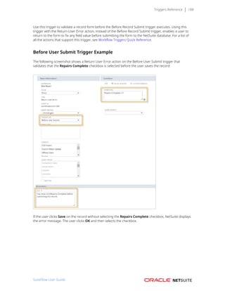Triggers Reference 188
Use this trigger to validate a record form before the Before Record Submit trigger executes. Using this
trigger with the Return User Error action, instead of the Before Record Submit trigger, enables a user to
return to the form to fix any field value before submitting the form to the NetSuite database. For a list of
all the actions that support this trigger, see Workflow Triggers Quick Reference.
Before User Submit Trigger Example
The following screenshot shows a Return User Error action on the Before User Submit trigger that
validates that the Repairs Complete checkbox is selected before the user saves the record:
If the user clicks Save on the record without selecting the Repairs Complete checkbox, NetSuite displays
the error message. The user clicks OK and then selects the checkbox.
SuiteFlow User Guide
 