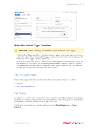 Triggers Reference 189
Before User Submit Trigger Guidelines
Important: Use the following guidelines when using the Before User Submit trigger.
■ The Before Record Submit and Before User Submit triggers appear to be functionally similar. However,
actions that use the Before Record Submit trigger execute on the server, whereas actions that use the
Before User Submit trigger execute in the browser.
For example, a Return User Error on a Before Record Submit trigger would execute on the server. The
user would return to the record and all previously entered data would be lost. If a Return User Error
or Show Message action was used on a Before User Submit trigger instead, the user clicks OK on the
message and continues editing the record with no loss of data.
States Reference
Use the following topics for reference information when working with exit states in a workflow:
■ Exit States
■ Non-Exiting Workflow States
Exit States
An exit state in a workflow is the final state the record enters before a workflow completes. Depending on
the design of a workflow, a single workflow may have multiple exit states. The diagrammer designates any
state without a transition to another state as an End, or exit, state.
The following screenshot shows a workflow with two exit states, State 3b Approved and State 4
Rejected:
SuiteFlow User Guide
 