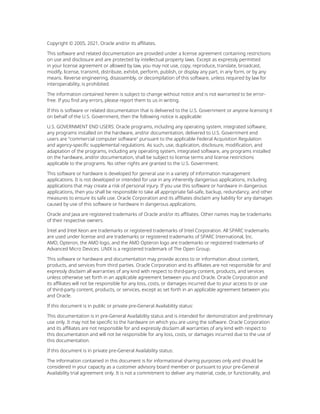 Copyright © 2005, 2021, Oracle and/or its affiliates.
This software and related documentation are provided under a license agreement containing restrictions
on use and disclosure and are protected by intellectual property laws. Except as expressly permitted
in your license agreement or allowed by law, you may not use, copy, reproduce, translate, broadcast,
modify, license, transmit, distribute, exhibit, perform, publish, or display any part, in any form, or by any
means. Reverse engineering, disassembly, or decompilation of this software, unless required by law for
interoperability, is prohibited.
The information contained herein is subject to change without notice and is not warranted to be error-
free. If you find any errors, please report them to us in writing.
If this is software or related documentation that is delivered to the U.S. Government or anyone licensing it
on behalf of the U.S. Government, then the following notice is applicable:
U.S. GOVERNMENT END USERS: Oracle programs, including any operating system, integrated software,
any programs installed on the hardware, and/or documentation, delivered to U.S. Government end
users are "commercial computer software" pursuant to the applicable Federal Acquisition Regulation
and agency-specific supplemental regulations. As such, use, duplication, disclosure, modification, and
adaptation of the programs, including any operating system, integrated software, any programs installed
on the hardware, and/or documentation, shall be subject to license terms and license restrictions
applicable to the programs. No other rights are granted to the U.S. Government.
This software or hardware is developed for general use in a variety of information management
applications. It is not developed or intended for use in any inherently dangerous applications, including
applications that may create a risk of personal injury. If you use this software or hardware in dangerous
applications, then you shall be responsible to take all appropriate fail-safe, backup, redundancy, and other
measures to ensure its safe use. Oracle Corporation and its affiliates disclaim any liability for any damages
caused by use of this software or hardware in dangerous applications.
Oracle and Java are registered trademarks of Oracle and/or its affiliates. Other names may be trademarks
of their respective owners.
Intel and Intel Xeon are trademarks or registered trademarks of Intel Corporation. All SPARC trademarks
are used under license and are trademarks or registered trademarks of SPARC International, Inc.
AMD, Opteron, the AMD logo, and the AMD Opteron logo are trademarks or registered trademarks of
Advanced Micro Devices. UNIX is a registered trademark of The Open Group.
This software or hardware and documentation may provide access to or information about content,
products, and services from third parties. Oracle Corporation and its affiliates are not responsible for and
expressly disclaim all warranties of any kind with respect to third-party content, products, and services
unless otherwise set forth in an applicable agreement between you and Oracle. Oracle Corporation and
its affiliates will not be responsible for any loss, costs, or damages incurred due to your access to or use
of third-party content, products, or services, except as set forth in an applicable agreement between you
and Oracle.
If this document is in public or private pre-General Availability status:
This documentation is in pre-General Availability status and is intended for demonstration and preliminary
use only. It may not be specific to the hardware on which you are using the software. Oracle Corporation
and its affiliates are not responsible for and expressly disclaim all warranties of any kind with respect to
this documentation and will not be responsible for any loss, costs, or damages incurred due to the use of
this documentation.
If this document is in private pre-General Availability status:
The information contained in this document is for informational sharing purposes only and should be
considered in your capacity as a customer advisory board member or pursuant to your pre-General
Availability trial agreement only. It is not a commitment to deliver any material, code, or functionality, and
 