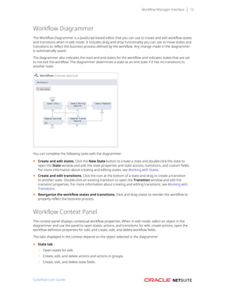 Workflow Manager Interface 12
Workflow Diagrammer
The Workflow Diagrammer is a JavaScript-based editor that you can use to create and edit workflow states
and transitions when in edit mode. It includes drag and drop functionality you can use to move states and
transitions to reflect the business process defined by the workflow. Any change made in the diagrammer
is automatically saved.
The diagrammer also indicates the start and end states for the workflow and indicates states that are set
to not exit the workflow. The diagrammer determines a state as an end state if it has no transitions to
another state.
You can complete the following tasks with the diagrammer:
■ Create and edit states. Click the New State button to create a state and double-click the state to
open the State window and edit the state properties and state actions, transitions, and custom fields.
For more information about creating and editing states, see Working with States.
■ Create and edit transitions. Click the icon at the bottom of a state and drag to create a transition
to another state. Double-click an existing transition to open the Transition window and edit the
transition properties. For more information about creating and editing transitions, see Working with
Transitions.
■ Reorganize the workflow states and transitions. Click and drag states to reorder the workflow to
properly reflect the business process.
Workflow Context Panel
The context panel displays contextual workflow properties. When in edit mode, select an object in the
diagrammer and use the panel to open states, actions, and transitions for edit; create actions; open the
workflow definition properties for edit; and create, edit, and delete workflow fields.
The tabs displayed in the context depend on the object selected in the diagrammer:
■ State tab
□ Open states for edit.
□ Create, edit, and delete actions and actions in groups.
□ Create, edit, and delete state fields.
SuiteFlow User Guide
 