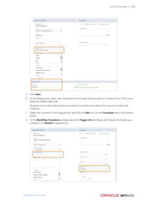 Action Examples 204
5. Click Save.
6. In the diagrammer, hover over the bottom of the state that you want to transition from. The cursor
becomes a filled half-circle.
Drag the icon to the state to which you want to transition and release the mouse to create the
transition.
7. Select the transition in the diagrammer and click the Edit icon on the Transition tab in the context
panel.
8. In the Workflow Transition window, leave the Trigger On field blank and choose the button you
created in the Button dropdown list.
SuiteFlow User Guide
 