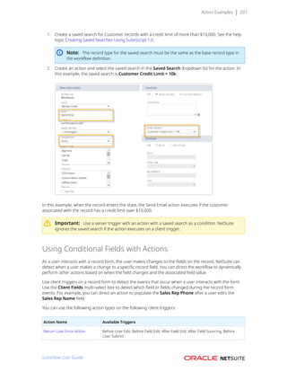 Action Examples 207
1. Create a saved search for Customer records with a credit limit of more than $10,000. See the help
topic Creating Saved Searches Using SuiteScript 1.0.
Note: The record type for the saved search must be the same as the base record type in
the workflow definition.
2. Create an action and select the saved search in the Saved Search dropdown list for the action. In
this example, the saved search is Customer Credit Limit > 10k:
In this example, when the record enters the state, the Send Email action executes if the customer
associated with the record has a credit limit over $10,000.
Important: Use a server trigger with an action with a saved search as a condition. NetSuite
ignores the saved search if the action executes on a client trigger.
Using Conditional Fields with Actions
As a user interacts with a record form, the user makes changes to the fields on the record. NetSuite can
detect when a user makes a change to a specific record field. You can direct the workflow to dynamically
perform other actions based on when the field changes and the associated field value.
Use client triggers on a record form to detect the events that occur when a user interacts with the form.
Use the Client Fields multi-select box to detect which field or fields changed during the record form
events. For example, you can direct an action to populate the Sales Rep Phone after a user edits the
Sales Rep Name field.
You can use the following action types on the following client triggers:
Action Name Available Triggers
Return User Error Action Before User Edit, Before Field Edit, After Field Edit, After Field Sourcing, Before
User Submit
SuiteFlow User Guide
 