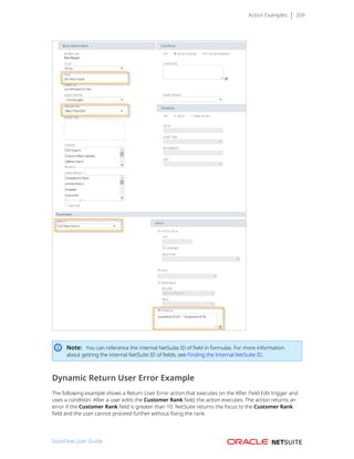Action Examples 209
Note: You can reference the internal NetSuite ID of field in formulas. For more information
about getting the internal NetSuite ID of fields, see Finding the Internal NetSuite ID.
Dynamic Return User Error Example
The following example shows a Return User Error action that executes on the After Field Edit trigger and
uses a condition. After a user edits the Customer Rank field, the action executes. The action returns an
error if the Customer Rank field is greater than 10. NetSuite returns the focus to the Customer Rank
field and the user cannot proceed further without fixing the rank.
SuiteFlow User Guide
 
