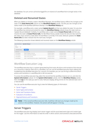 Viewing Workflow Activity 227
the database. As such, errors cannot be logged for an instance of a workflow that no longer exists in the
database.
Deleted and Renamed States
When you delete or rename a state in Workflow Manager, the workflow history reflects the changes to the
state in the State Name Info column on the Workflow History subtab. This lets you see changes to the
states made to the workflow definition directly in the Workflow History tab.
For example, a workflow exits a state named Update Record and then you delete the state. For any time
the workflow has entered and exited the state, the Workflow History subtab shows the state name as
‘Update Record (deleted)’. Similarly, if a workflow exits a state named Create Phone Call and then you
rename the state to Create Phone Calls, the Workflow History subtab shows the old and new name for
the state. If you rename a state when the workflow is currently in the state, NetSuite updates the State
Name Info but does indicate that the name was changed.
The following screenshot shows deleted and renamed states on the Workflow History subtab:
Workflow Execution Log
The workflow execution log is a system-generated log that tracks all actions and transitions that execute
on a record for a specific state visit in a workflow. You can use the workflow execution log to debug and
troubleshoot the workflow execution for a record. For example, you can use the log to determine which
actions and transitions in a workflow did or did not execute.
To access the workflow execution log, select the record that the workflow instance ran on, and click the
System Information subtab. On the System Information subtab, click the Workflow History subtab,
then click Log for the state you want to view. NetSuite displays all log entries for the selected state visit in
a new window.
You can use the workflow execution log to view the following types of information:
■ Server Triggers
■ Event Types and Contexts
■ Action and Transitions Status
■ Evaluation of Conditions
■ Rejected Actions and Transitions
Note: If the overall workflow execution fails, SuiteFlow rolls back any changes made by the
actions in the workflow. However, the actions will still appear in the log.
Server Triggers
The workflow execution log displays each server trigger and the associated event type and context type
for the trigger. Use this information to view the order in which actions and transitions executed and their
SuiteFlow User Guide
 