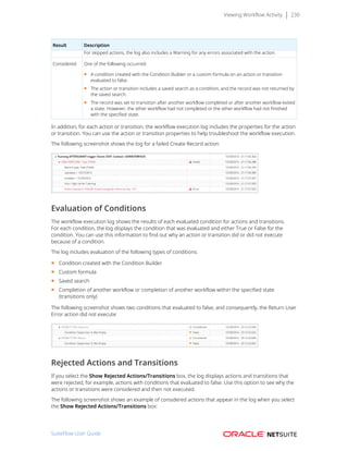 Viewing Workflow Activity 230
Result Description
For skipped actions, the log also includes a Warning for any errors associated with the action.
Considered One of the following occurred:
■ A condition created with the Condition Builder or a custom formula on an action or transition
evaluated to false.
■ The action or transition includes a saved search as a condition, and the record was not returned by
the saved search.
■ The record was set to transition after another workflow completed or after another workflow exited
a state. However, the other workflow had not completed or the other workflow had not finished
with the specified state.
In addition, for each action or transition, the workflow execution log includes the properties for the action
or transition. You can use the action or transition properties to help troubleshoot the workflow execution.
The following screenshot shows the log for a failed Create Record action:
Evaluation of Conditions
The workflow execution log shows the results of each evaluated condition for actions and transitions.
For each condition, the log displays the condition that was evaluated and either True or False for the
condition. You can use this information to find out why an action or transition did or did not execute
because of a condition.
The log includes evaluation of the following types of conditions:
■ Condition created with the Condition Builder
■ Custom formula
■ Saved search
■ Completion of another workflow or completion of another workflow within the specified state
(transitions only)
The following screenshot shows two conditions that evaluated to false, and consequently, the Return User
Error action did not execute:
Rejected Actions and Transitions
If you select the Show Rejected Actions/Transitions box, the log displays actions and transitions that
were rejected, for example, actions with conditions that evaluated to false. Use this option to see why the
actions or transitions were considered and then not executed.
The following screenshot shows an example of considered actions that appear in the log when you select
the Show Rejected Actions/Transitions box:
SuiteFlow User Guide
 
