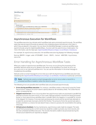 Viewing Workflow Activity 231
Asynchronous Execution for Workflows
The workflow execution log indicates which workflow tasks were processed asynchronously. The workflow
tasks that execute asynchronously are placed in the scheduling queue and execute in the order in
which they are placed in the queue. You can direct the Workflow Manager to execute workflow tasks
asynchronously using the nlapiInitiateWorkflow(...) function with the asynchronous mode option. For
more information, see the help topic nlapiInitiateWorkflow(recordtype, id, workflowid, initialvalues).
For example, for asynchronous execution, the workflow execution log displays the following message:
Running ONENTRY trigger under AFTERSUBMIT (Event: CREATE; Context: WEBSTORE) Asynchronous
execution
Error Handling for Asynchronous Workflow Tasks
When you create an asynchronous workflow task, if an error occurs during the processing of the
workflow, NetSuite sends the error details to the owner of the workflow in an email. An error can
be a user error or an internal SuiteFlow error. You can use the information in the email message to
troubleshoot the workflow.
NetSuite sends an email message for errors that occur with the Asynchronous workflow execution task,
initiated by the nlapiInitiateWorkflowAsync(recordType, id, workflowId, initialValues) SuiteScript command.
Note: NetSuite also sends an email message when an error occurs when a record for a
scheduled workflow is loaded or when the record is saved.
The following errors are possible when workflow tasks are processed asynchronously:
■ Errors during workflow execution. For instance, a workflow creates a new record using the Create
Record action, however the action doesn’t specify values for all mandatory fields. The Create Record
action consequently fails.
■ Skipped record errors. Errors occurring when two asynchronous tasks are processed in parallel that
attempt to process the same record. In such cases, NetSuite prevents records from being processed
by two or more asynchronous workflow tasks in parallel. When this happens, it is possible for records
to be skipped. For instance, if one task starts processing the record and the second task attempts to
as well, the second task must wait until the first finishes. The amount of time the second task waits is
limited, and there is a chance the task doesn’t have a chance to process the record before the waiting
time ends.
■ Infrastructure shutdown. During maintenance, asynchronous tasks might be stopped. The tasks
would finish processing the current record, but would be unable to process any more records until
the next scheduled workflow execution. The records that were unable to be processed during the
infrastructure downtime are reported as skipped.
SuiteFlow User Guide
 