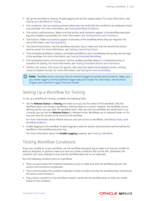 Testing a Workflow 233
■ Set up the workflow for testing. Enable logging and set the release status. For more information, see
Setting Up a Workflow for Testing.
■ Test conditions. Set up a testing scenario where you can verify that the conditions can evaluate to both
true and false. For more information, see Testing Workflow Conditions.
■ Test actions and transitions. Make sure that actions and transitions appear in the workflow execution
log and complete successfully. For more information, see Testing Actions and Transitions.
■ Test buttons. Make sure buttons appear in all states of the workflow where they are required. For
more information, see Testing Buttons.
■ Test Send Email actions. Use the workflow execution log to make sure that the Send Email actions
send an email. For more information, see Testing a Send Email Action.
■ Test scheduled workflows. Initiate a scheduled workflow to start immediately and quickly test the logic
in the workflow. For more information, see Testing Scheduled Workflows.
■ Test scheduled actions and transitions. Set the smallest possible delay on a scheduled action or
transition for testing. For more information, see Testing Scheduled Actions and Transitions.
■ Test for user access. Test access for specific roles, test from within the Employee Center, and test
access to related records. For more information, see Testing for User Accessibility.
Note: Workflow errors can occur due to incorrect triggers on actions and transitions. Make sure
you review triggers and the SuiteFlow trigger execution model. For information, see Workflow
Triggers and SuiteFlow Trigger Execution Model.
Setting Up a Workflow for Testing
To set up a workflow for testing, complete the following tasks:
■ Set the Release Status to Testing and make sure you are the owner of the workflow. Only the
workflow owner can initiate a workflow in testing mode on a record. However, the workflow actions
will execute for any user after the workflow starts. After you test the workflow and verify that it runs
correctly, you can set the Release Status to released mode. Workflows set to released mode run for
any user who has access to the record in the workflow.
For more information about release statuses and user access to workflows, see Release Status and
Workflow Audience.
■ Enable logging on the workflow. Enable logging to view the actions and transitions performed by the
workflow in the workflow execution log.
For more information about the Enable Logging property, see Creating a Workflow.
Testing Workflow Conditions
If you use conditions in your workflow, use the workflow execution log to make sure that the conditions
work as designed. In general, make sure that you create conditions that can be met. Otherwise, the
condition can never evaluate to true and the workflow does not run as expected.
Run the following condition tests on a workflow:
■ Test a scenario when the condition evaluates to true to make sure that the workflow executes the
actions and transitions as expected.
■ Test a scenario when the condition evaluates to false to make sure that the workflow does not execute
the actions and transitions.
■ If you have a condition on the workflow initiation, verify that the workflow does or does not initiate
based on the condition.
SuiteFlow User Guide
 