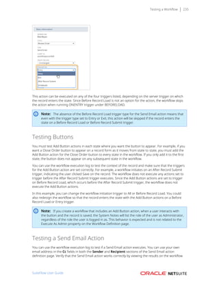 Testing a Workflow 235
This action can be executed on any of the four triggers listed, depending on the server trigger on which
the record enters the state. Since Before Record Load is not an option for the action, the workflow skips
the action when running ONENTRY trigger under BEFORELOAD.
Note: The absence of the Before Record Load trigger type for the Send Email action means that
even with the trigger type set to Entry or Exit, this action will be skipped if the record enters the
state on a Before Record Load or Before Record Submit trigger.
Testing Buttons
You must test Add Button actions in each state where you want the button to appear. For example, if you
want a Close Order button to appear on a record form as it moves from state to state, you must add the
Add Button action for the Close Order button to every state in the workflow. If you only add it to the first
state, the button does not appear on any subsequent state in the workflow.
You can use the workflow execution log to test the context of the record and make sure that the triggers
for the Add Button action are set correctly. For example, a workflow initiates on an After Record Submit
trigger, indicating the user clicked Save on the record. The workflow does not execute any actions set to
trigger before the After Record Submit trigger executes. Since the Add Button actions are set to trigger
on Before Record Load, which occurs before the After Record Submit trigger, the workflow does not
execute the Add Button actions.
In this example, you can change the workflow initiation trigger to All or Before Record Load. You could
also redesign the workflow so that the record enters the state with the Add Button actions on a Before
Record Load or Entry trigger.
Note: If you create a workflow that includes an Add Button action, when a user interacts with
the button and the record is saved, the System Notes will list the role of the user as Administrator,
regardless of the role the user is logged in as. This behavior is expected and is not related to the
Execute As Admin property on the Workflow Definition page.
Testing a Send Email Action
You can use the workflow execution log to test if a Send Email action executes. You can use your own
email address in the Cc fields in both the Sender and Recipient sections of the Send Email action
definition page. Verify that the Send Email action works correctly by viewing the results on the workflow
SuiteFlow User Guide
 