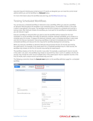 Testing a Workflow 236
execution log and checking your email account. If it works as designed, you can reset the correct email
address before you set the workflow to a Released status.
For more information about the workflow execution log, see Workflow Execution Log.
Testing Scheduled Workflows
You can execute a scheduled workflow on demand to test a workflow. When you execute a workflow
on demand, NetSuite places the workflow in the scheduling queue. The workflow initiates in the order
in which it was placed in the queue. The workflow must be set to initiate on a schedule and must be in
testing mode. After NetSuite initiates the workflow, you must wait for the workflow to complete before
you can execute it again.
Execute a workflow on demand when you want to test the workflow without waiting for the next
scheduled run of the workflow. Normally, the NetSuite scheduler evaluates workflows set to initiate on a
schedule every 30 minutes. To bypass the NetSuite scheduler, open a scheduled workflow in view mode
and click the Execute now button. Executing a workflow on demand immediately tests the logic in a
scheduled workflow and reduces the time required for workflow development and testing.
When you execute a workflow on demand, NetSuite only processes the first 20 records returned by
the saved search. For example, if the saved search for a scheduled workflow returns 1000 records, the
workflow only initiates on the first 20 records returned by the saved search.
The workflow initiates on the first 20 records in any order. For example, a saved search returns records
in the order: A, B, and C; the workflow may initiate on record B first, then C and A. In addition, the first 20
records may include the same record multiple times. If the saved search returns repeated records in the
first 20 results, each unique record is processed only one time.
The following screenshot shows the Execute now button on the workflow definition page for a scheduled
workflow:
SuiteFlow User Guide
 