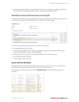 Troubleshooting a Workflow 241
■ Viewing an approval workflow. Use the workflow execution log to verify that a workflow initiated and
that the actions for an approval workflow execute. See Approval Workflow Example.
Workflow Actions Did Not Execute Example
The following screenshot shows the workflow execution log for a Bike Repair workflow that executed on a
custom record and entered a state called Entry on an After Record Submit trigger:
The execution log shows the following information about the workflow:
■ The workflow initiated on this record.
■ The entry trigger, ONENTRY, ran. In addition, the initiation trigger for the workflow is After Record
Submit: Running ONENTRY trigger under AFTERSUBMIT.
■ A Send Email action executed but the workflow skipped the other Send Email action.
■ A Set Field Value action executed.
■ The Exit trigger, ONEXIT, executed.
Issues with the Workflow
Although two actions did execute, the workflow state contains many more actions. The actions did not
execute because of the server trigger on which the record entered the state.
The following screenshot shows a portion of the Workflow State window and the two actions that
executed:
SuiteFlow User Guide
 