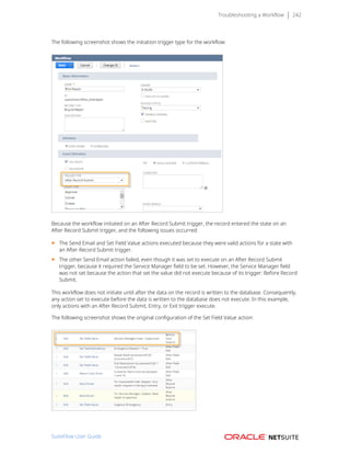 Troubleshooting a Workflow 242
The following screenshot shows the initiation trigger type for the workflow:
Because the workflow initiated on an After Record Submit trigger, the record entered the state on an
After Record Submit trigger, and the following issues occurred:
■ The Send Email and Set Field Value actions executed because they were valid actions for a state with
an After Record Submit trigger.
■ The other Send Email action failed, even though it was set to execute on an After Record Submit
trigger, because it required the Service Manager field to be set. However, the Service Manager field
was not set because the action that set the value did not execute because of its trigger: Before Record
Submit.
This workflow does not initiate until after the data on the record is written to the database. Consequently,
any action set to execute before the data is written to the database does not execute. In this example,
only actions with an After Record Submit, Entry, or Exit trigger execute.
The following screenshot shows the original configuration of the Set Field Value action:
SuiteFlow User Guide
 