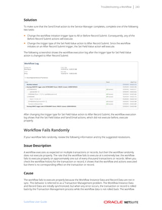 Troubleshooting a Workflow 243
Solution
To make sure that the Send Email action to the Service Manager completes, complete one of the following
two tasks:
■ Change the workflow initiation trigger type to All or Before Record Submit. Consequently, any of the
Before Record Submit actions will execute.
■ Change the trigger type of the Set Field Value action to After Record Submit. Since the workflow
initiates on an After Record Submit trigger, the Set Field Value action will execute.
The following screenshot shows the workflow execution log after the trigger type for Set Field Value
action is changed to After Record Submit:
After changing the trigger type for Set Field Value action to After Record Submit, the workflow execution
log shows that the Set Field Value and Send Email actions, which did not execute before, execute
properly.
Workflow Fails Randomly
If your workflow fails randomly, review the following information and try the suggested resolutions.
Issue Description
A workflow executes as expected on multiple transactions or records, but then the workflow randomly
does not execute properly. The rate that the workflow fails to execute at is extremely low: the workflow
fails to execute properly on approximately one out of every thousand transactions or records. When you
check the workflow history for the transaction or record, it shows that the workflow and actions executed
but there is no corresponding effect on the transaction or record.
Cause
The workflow fails to execute properly because the Workflow Instance Data and Record Data are not in
sync. This behavior is referred to as a Transaction Management problem. The Workflow Instance Data
and Record Data are initially synchronized, but when any error occurs, the transaction or record is rolled
back by the Transaction Management process while the workflow data is not rolled back. The workflow
SuiteFlow User Guide
 