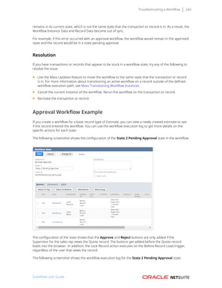 Troubleshooting a Workflow 244
remains in its current state, which is not the same state that the transaction or record is in. As a result, the
Workflow Instance Data and Record Data become out of sync.
For example, if this error occurred with an approval workflow, the workflow would remain in the approved
state and the record would be in a state pending approval.
Resolution
If you have transactions or records that appear to be stuck in a workflow state, try any of the following to
resolve the issue:
■ Use the Mass Updates feature to move the workflow to the same state that the transaction or record
is in. For more information about transitioning an active workflow on a record outside of the defined
workflow execution path, see Mass Transitioning Workflow Instances.
■ Cancel the current instance of the workflow. Rerun the workflow on the transaction or record.
■ Recreate the transaction or record.
Approval Workflow Example
If you create a workflow for a base record type of Estimate, you can view a newly created estimate to see
if the record entered the workflow. You can use the workflow execution log to get more details on the
specific actions for each state.
The following screenshot shows the configuration of the State 2 Pending Approval state in the workflow:
The configuration of the state shows that the Approve and Reject buttons are only added if the
Supervisor for the sales rep views the Quote record. The buttons get added before the Quote record
loads into the browser. In addition, the Lock Record action executes on the Before Record Load trigger,
regardless of the user that views the record.
The following screenshot shows the workflow execution log for the State 2 Pending Approval state:
SuiteFlow User Guide
 
