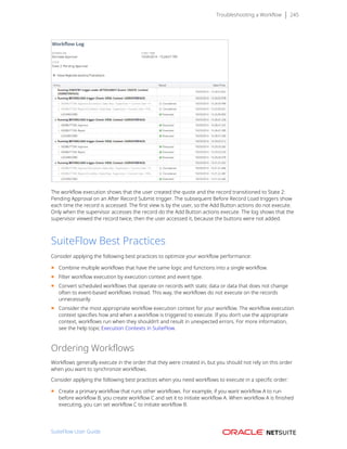 Troubleshooting a Workflow 245
The workflow execution shows that the user created the quote and the record transitioned to State 2:
Pending Approval on an After Record Submit trigger. The subsequent Before Record Load triggers show
each time the record is accessed. The first view is by the user, so the Add Button actions do not execute.
Only when the supervisor accesses the record do the Add Button actions execute. The log shows that the
supervisor viewed the record twice, then the user accessed it, because the buttons were not added.
SuiteFlow Best Practices
Consider applying the following best practices to optimize your workflow performance:
■ Combine multiple workflows that have the same logic and functions into a single workflow.
■ Filter workflow execution by execution context and event type.
■ Convert scheduled workflows that operate on records with static data or data that does not change
often to event-based workflows instead. This way, the workflows do not execute on the records
unnecessarily.
■ Consider the most appropriate workflow execution context for your workflow. The workflow execution
context specifies how and when a workflow is triggered to execute. If you don’t use the appropriate
context, workflows run when they shouldn’t and result in unexpected errors. For more information,
see the help topic Execution Contexts in SuiteFlow.
Ordering Workflows
Workflows generally execute in the order that they were created in, but you should not rely on this order
when you want to synchronize workflows.
Consider applying the following best practices when you need workflows to execute in a specific order:
■ Create a primary workflow that runs other workflows. For example, if you want workflow A to run
before workflow B, you create workflow C and set it to initiate workflow A. When workflow A is finished
executing, you can set workflow C to initiate workflow B.
SuiteFlow User Guide
 
