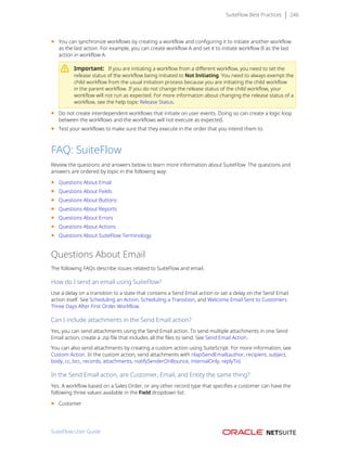 SuiteFlow Best Practices 246
■ You can synchronize workflows by creating a workflow and configuring it to initiate another workflow
as the last action. For example, you can create workflow A and set it to initiate workflow B as the last
action in workflow A.
Important: If you are initiating a workflow from a different workflow, you need to set the
release status of the workflow being initiated to Not Initiating. You need to always exempt the
child workflow from the usual initiation process because you are initiating the child workflow
in the parent workflow. If you do not change the release status of the child workflow, your
workflow will not run as expected. For more information about changing the release status of a
workflow, see the help topic Release Status.
■ Do not create interdependent workflows that initiate on user events. Doing so can create a logic loop
between the workflows and the workflows will not execute as expected.
■ Test your workflows to make sure that they execute in the order that you intend them to.
FAQ: SuiteFlow
Review the questions and answers below to learn more information about SuiteFlow. The questions and
answers are ordered by topic in the following way:
■ Questions About Email
■ Questions About Fields
■ Questions About Buttons
■ Questions About Reports
■ Questions About Errors
■ Questions About Actions
■ Questions About SuiteFlow Terminology
Questions About Email
The following FAQs describe issues related to SuiteFlow and email.
How do I send an email using SuiteFlow?
Use a delay on a transition to a state that contains a Send Email action or set a delay on the Send Email
action itself. See Scheduling an Action, Scheduling a Transition, and Welcome Email Sent to Customers
Three Days After First Order Workflow.
Can I include attachments in the Send Email action?
Yes, you can send attachments using the Send Email action. To send multiple attachments in one Send
Email action, create a .zip file that includes all the files to send. See Send Email Action.
You can also send attachments by creating a custom action using SuiteScript. For more information, see
Custom Action. In the custom action, send attachments with nlapiSendEmail(author, recipient, subject,
body, cc, bcc, records, attachments, notifySenderOnBounce, internalOnly, replyTo).
In the Send Email action, are Customer, Email, and Entity the same thing?
Yes. A workflow based on a Sales Order, or any other record type that specifies a customer can have the
following three values available in the Field dropdown list:
■ Customer
SuiteFlow User Guide
 
