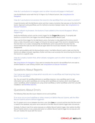 FAQ: SuiteFlow 249
How do I use buttons to navigate users to other records and pages in NetSuite?
Use the Add Button action with the Go To Page or Go To Record actions. See Using Buttons for
Navigation.
How do I use buttons to transition the record in the workflow from one state to another?
Create the button with the Add Button action and then create a transition that executes on the click of the
button. Approval routing workflows use this method to transition between states. See Using Buttons to
Execute Transitions.
When I refresh my browser, the buttons I have added to the record disappear. What's
happening?
Verify the Add Button actions use the correct trigger for the Trigger On property. To properly add
buttons to a record form, the trigger must almost always be Before Record Load.
If you use the Entry trigger for the Add Button action, the button is only added the first time a record
enters a state. Any actions set to trigger on Entry do not execute again if the record is reloaded during
the time that it is in a state. Consequently, the Add Button action executed the first time that the
record entered the state, but did not execute again when the record was reloaded. Then the button
disappeared.
Use this same guideline with the Remove Button action. Use Before Record Load to make sure that the
buttons are always removed, regardless of when and how a user accesses the record during the time that
the record is in a specific state.
How do I create a button that, when clicked, navigates users to other records or pages in
NetSuite?
See Using Buttons for Navigation. If you want to transition the record in the workflow from one state to
another based on a user clicking a button, see Using Buttons to Execute Transitions.
Questions About Reports
Can I generate reports to show which records are in a workflow and how long they have
been in the workflow?
Yes. You can search for workflow definitions or workflow instances. Use a workflow search to get
information such as which workflows are running, which workflows are inactive, which record types are
used in workflows, which employees are using certain workflows, or which workflows came from a bundle
installation. See Workflow Searches.
Questions About Errors
The following FAQs describe issues related to errors and SuiteFlow.
If an error occurs (via SuiteFlow or other means) on Before Record Submit, will the After
Record Submit actions still be triggered?
No. If a system error occurs between the time a user clicks Save on a record and the time that the record
is saved to the database, any action set to execute on the After Record Submit trigger does not execute.
Similarly, if a Return User Error action executes on a Before Record Submit trigger, then neither the After
Record Submit actions or any unexecuted action on a Before Record Submit trigger do not execute until
the user resolves the issues with the record.
SuiteFlow User Guide
 
