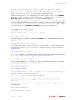 FAQ: SuiteFlow 250
What do the “Stack overflow on line <xxx>” or “Too much recursion” errors mean?
These errors occur due to an infinite loop in a workflow. An infinite loop occurs when one operation
triggers another operation, and then the second operation triggers the first again.
For example, a workflow uses a Set Field Value action on an After Field Edit trigger and the Client Field
property in the action definition equal to a specific field on the record. If a user edits the field set for the
Client Field property, an infinite loop results as the action is continually executed.
An example of an infinite loop in a workflow is a workflow for a purchase order record. The Employee field
on a purchase order is dependent on Vendor record, and the list is restricted to employees that belong to
the vendor subsidiary. Consequently, the Employee field reloads when a vendor is selected. To avoid this
type of infinite loop, set the Employee != Current User condition as a workflow condition.
Questions About Actions
The following FAQs describe issues related to actions and SuiteFlow.
Can I copy a workflow?
Yes. Use the Make Copy command, available from the More menu on the workflow definition page. See
Copying a Workflow.
Can a workflow kick off another workflow?
Yes. Use the Initiate Workflow action to start another workflow from within a parent workflow. When the
child workflow completes, the record transitions to the next state in the parent workflow. See Initiate
Workflow Action.
How do I create a child workflow?
First, create the parent and child workflows. Then, in the parent workflow, use the Initiate Workflow action
to initiate the child workflow. See Creating a Workflow and Initiate Workflow Action.
Can a workflow execute SuiteScript?
Yes. Create a workflow action script and then use a custom action to call the workflow action script. See
the help topics Workflow Action Scripts and Custom Action.
Can workflows be bundled?
Yes. See Bundling a Workflow.
Can the workflow take some action if a record has been in a particular state too long, for
example, if the business process is expired?
Yes. Set the Delay field on a transition. See Scheduling a Transition.
If I inactivate an action, will it also apply to records with currently active workflow
instances?
Yes, if you inactivate an action, then the action no longer executes, even if an existing workflow instance is
currently running.
Can I inactivate a transition?
No, you cannot inactivate a transition.
SuiteFlow User Guide
 