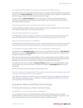 FAQ: SuiteFlow 251
The Payment Method field on transactions isn't being set. What's wrong?
If a workflow based on the Cash Sale, Customer Deposit, or Customer Payment transaction record types
needs to set the Payment Method field, make sure the Set Field Value action triggers on the Before User
Edit client trigger, instead of the Before Record Load server trigger.
The sourcing of the Payment Method field from the customer overrides the default value set by a
workflow. Use the Before User Edit trigger to allow all fields to be sourced before the Set Field Value
action sets the value of the field.
How do I execute an action on records returned in a saved search?
Create a scheduled workflow to perform a saved search and initiate a workflow instance on each record
returned by the saved search. See Scheduling a Workflow.
How do I send statements to customers?
For workflows with a base record type of Customer, use the Send Email action to send statements. For
more information, see Attaching Statements to an Email and Attaching Transactions to an Email.
How do I send transactions in a workflow?
For workflows with a base record type of Customer, use the Send Email action to send other transactions.
For more information, see Attaching Statements to an Email and Attaching Transactions to an Email.
In my approval routing workflow, why is my “next approver” not being set?
If employees use the Employee Center to access records in a workflow, issues with the Next Approver
field may occur. Setting a Next Approver field requires workflow access to data from a related record,
usually the Employee record type.
Most users do not have access to other employee records. Consequently, since the workflow runs with
the current user permissions, the workflow cannot access the record types required to properly set the
field value. This issue can occur with other record types, for examples, purchase orders.
To resolve this issue, you can enable the Execute As Admin property on the workflow definition page.
This provides users access to all records in NetSuite and enables the Next Approver fields to be set
accordingly.
For more information about this property, see Execute As Admin.
How do I create a time-based action? For example, how do I send an email two days after
a record has entered a state in the workflow?
Use a delay on a transition to a state that contains a Send Email action or set a delay on the Send Email
action itself. See Scheduling an Action, Scheduling a Transition, and Welcome Email Sent to Customers
Three Days After First Order Workflow.
Questions About SuiteFlow Terminology
The following FAQs describe issues related to SuiteFlow terminology.
In SuiteFlow, is “user” the same thing as “employee?”
Yes. In SuiteFlow, the term user dynamically defines whoever performed the action that caused a
workflow instance to initiate on a record. A user can be an employee, the employee’s supervisor, or any
other user who performs the action in NetSuite that initiates a workflow instance.
SuiteFlow User Guide
 