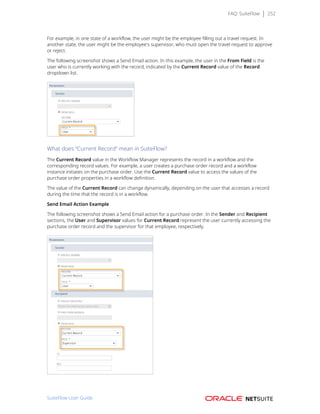 FAQ: SuiteFlow 252
For example, in one state of a workflow, the user might be the employee filling out a travel request. In
another state, the user might be the employee's supervisor, who must open the travel request to approve
or reject.
The following screenshot shows a Send Email action. In this example, the user in the From Field is the
user who is currently working with the record, indicated by the Current Record value of the Record
dropdown list.
What does “Current Record” mean in SuiteFlow?
The Current Record value in the Workflow Manager represents the record in a workflow and the
corresponding record values. For example, a user creates a purchase order record and a workflow
instance initiates on the purchase order. Use the Current Record value to access the values of the
purchase order properties in a workflow definition.
The value of the Current Record can change dynamically, depending on the user that accesses a record
during the time that the record is in a workflow.
Send Email Action Example
The following screenshot shows a Send Email action for a purchase order. In the Sender and Recipient
sections, the User and Supervisor values for Current Record represent the user currently accessing the
purchase order record and the supervisor for that employee, respectively.
SuiteFlow User Guide
 