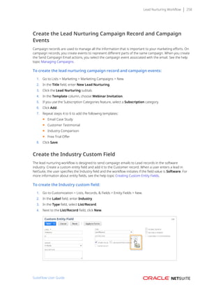 Lead Nurturing Workflow 258
Create the Lead Nurturing Campaign Record and Campaign
Events
Campaign records are used to manage all the information that is important to your marketing efforts. On
campaign records, you create events to represent different parts of the same campaign. When you create
the Send Campaign Email actions, you select the campaign event associated with the email. See the help
topic Managing Campaigns.
To create the lead nurturing campaign record and campaign events:
1. Go to Lists > Marketing > Marketing Campaigns > New.
2. In the Title field, enter New Lead Nurturing.
3. Click the Lead Nurturing subtab.
4. In the Template column, choose Webinar Invitation.
5. If you use the Subscription Categories feature, select a Subscription category.
6. Click Add.
7. Repeat steps 4 to 6 to add the following templates:
■ Email Case Study
■ Customer Testimonial
■ Industry Comparison
■ Free Trial Offer
8. Click Save.
Create the Industry Custom Field
The lead nurturing workflow is designed to send campaign emails to Lead records in the software
industry. Create a custom entity field and add it to the Customer record. When a user enters a lead in
NetSuite, the user specifies the Industry field and the workflow initiates if the field value is Software. For
more information about entity fields, see the help topic Creating Custom Entity Fields.
To create the Industry custom field:
1. Go to Customization > Lists, Records, & Fields > Entity Fields > New.
2. In the Label field, enter Industry.
3. In the Type field, select List/Record.
4. Next to the List/Record field, click New.
SuiteFlow User Guide
 