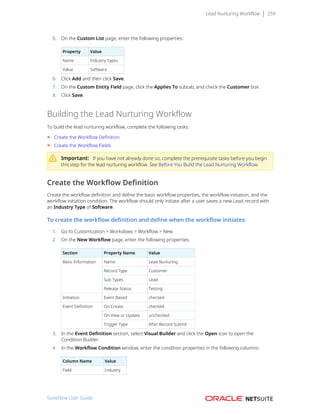 Lead Nurturing Workflow 259
5. On the Custom List page, enter the following properties:
Property Value
Name Industry Types
Value Software
6. Click Add and then click Save.
7. On the Custom Entity Field page, click the Applies To subtab, and check the Customer box.
8. Click Save.
Building the Lead Nurturing Workflow
To build the lead nurturing workflow, complete the following tasks:
■ Create the Workflow Definition
■ Create the Workflow Fields
Important: If you have not already done so, complete the prerequisite tasks before you begin
this step for the lead nurturing workflow. See Before You Build the Lead Nurturing Workflow.
Create the Workflow Definition
Create the workflow definition and define the basic workflow properties, the workflow initiation, and the
workflow initiation condition. The workflow should only initiate after a user saves a new Lead record with
an Industry Type of Software.
To create the workflow definition and define when the workflow initiates:
1. Go to Customization > Workslows > Workflow > New.
2. On the New Workflow page, enter the following properties:
Section Property Name Value
Name Lead Nurturing
Record Type Customer
Sub Types Lead
Basic Information
Release Status Testing
Initiation Event Based checked
On Create checked
On View or Update unchecked
Event Definition
Trigger Type After Record Submit
3. In the Event Definition section, select Visual Builder and click the Open icon to open the
Condition Builder.
4. In the Workflow Condition window, enter the condition properties in the following columns:
Column Name Value
Field Industry
SuiteFlow User Guide
 