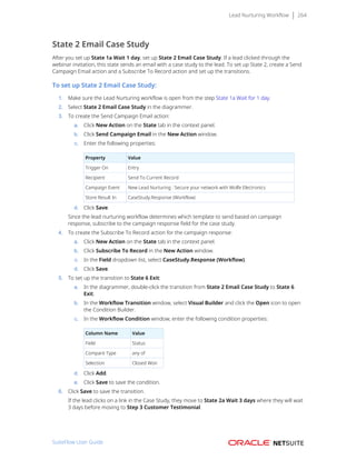 Lead Nurturing Workflow 264
State 2 Email Case Study
After you set up State 1a Wait 1 day, set up State 2 Email Case Study. If a lead clicked through the
webinar invitation, this state sends an email with a case study to the lead. To set up State 2, create a Send
Campaign Email action and a Subscribe To Record action and set up the transitions.
To set up State 2 Email Case Study:
1. Make sure the Lead Nurturing workflow is open from the step State 1a Wait for 1 day.
2. Select State 2 Email Case Study in the diagrammer.
3. To create the Send Campaign Email action:
a. Click New Action on the State tab in the context panel.
b. Click Send Campaign Email in the New Action window.
c. Enter the following properties:
Property Value
Trigger On Entry
Recipient Send To Current Record
Campaign Event New Lead Nurturing : Secure your network with Wolfe Electronics
Store Result In CaseStudy.Response (Workflow)
d. Click Save.
Since the lead nurturing workflow determines which template to send based on campaign
response, subscribe to the campaign response field for the case study.
4. To create the Subscribe To Record action for the campaign response:
a. Click New Action on the State tab in the context panel.
b. Click Subscribe To Record in the New Action window.
c. In the Field dropdown list, select CaseStudy.Response (Workflow).
d. Click Save.
5. To set up the transition to State 6 Exit:
a. In the diagrammer, double-click the transition from State 2 Email Case Study to State 6
Exit.
b. In the Workflow Transition window, select Visual Builder and click the Open icon to open
the Condition Builder.
c. In the Workflow Condition window, enter the following condition properties:
Column Name Value
Field Status
Compare Type any of
Selection Closed Won
d. Click Add.
e. Click Save to save the condition.
6. Click Save to save the transition.
If the lead clicks on a link in the Case Study, they move to State 2a Wait 3 days where they will wait
3 days before moving to Step 3 Customer Testimonial.
SuiteFlow User Guide
 