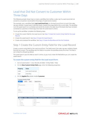 Lead that Did Not Convert to Customer Within Three Days 268
Lead that Did Not Convert to Customer Within
Three Days
The following sample shows how to create a workflow that notifies a sales rep if a Lead record did not
convert to a Customer record within three days of Lead record creation.
The example uses a workflow field, Lost Lead Email Sent, on the lead record form to track if the sales
rep was notified. A saved search identifies leads created three days before the current date. The workflow
runs the saved search on a schedule and sends the email to the sales rep of the leads that have not been
converted to customers in three days that meet the saved search criteria.
To set up the workflow, complete the following steps:
■ Create the custom field for the Lead record. See Step 1 Create the Custom Entity Field for the Lead
Record.
■ Create the saved search. See Step 2 Create the Saved Search.
■ Create and schedule the workflow. See Step 3 Create the Workflow and Set the Schedule.
Step 1 Create the Custom Entity Field for the Lead Record
Create a custom entity field for the Lead record form. The field tracks if the sales rep was notified of leads
that did not convert. The workflow sets this field to true when the workflow sends the email. This field is
set to false for all leads by default.
The saved search uses this field as search criteria, so you must create the field before you can create the
saved search.
To create the custom entity field for the Lead record form:
1. Go to Customization > Lists, Records, & Fields > Entity Fields > New.
2. On the New Custom Entity Field page, enter the following properties:
Property Value
Label Lost Lead Email Sent
Type Check Box
3. On the Applies To subtab, enable Customer.
SuiteFlow User Guide
 