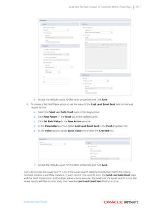 Lead that Did Not Convert to Customer Within Three Days 271
e. Accept the default values for the other properties and click Save.
8. To create a Set Field Value action to set the value of the Lost Lead Email Sent field on the lead
record to true:
a. Select the Send Lost Sale Email state in the diagrammer.
b. Click New Action on the State tab in the context panel.
c. Click Set Field Value in the New Action window.
d. In the Parameters section, select Lost Lead Email Sent in the Field dropdown list.
e. In the Value section, select Static Value and enable the Checked box.
f. Accept the default values for the other properties and click Save.
Every 30 minutes the saved search runs. If the saved search returns records that match the criteria,
NetSuite initiates a workflow instance on each record. The records enter the Send Lost Sale Email state
and the Send Email action and Set Field Value actions execute. The next time the saved search is run, the
saved search will filter out the leads that have the Lost Lead Email Sent field set to true.
SuiteFlow User Guide
 