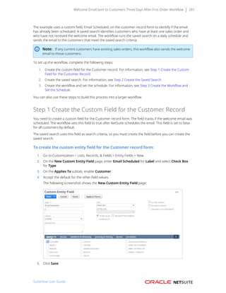 Welcome Email Sent to Customers Three Days After First Order Workflow 281
The example uses a custom field, Email Scheduled, on the customer record form to identify if the email
has already been scheduled. A saved search identifies customers who have at least one sales order and
who have not received the welcome email. The workflow runs the saved search on a daily schedule and
sends the email to the customers that meet the saved search criteria.
Note: If any current customers have existing sales orders, this workflow also sends the welcome
email to those customers.
To set up the workflow, complete the following steps:
1. Create the custom field for the Customer record. For information, see Step 1 Create the Custom
Field for the Customer Record.
2. Create the saved search. For information, see Step 2 Create the Saved Search.
3. Create the workflow and set the schedule. For information, see Step 3 Create the Workflow and
Set the Schedule.
You can also use these steps to build this process into a larger workflow.
Step 1 Create the Custom Field for the Customer Record
You need to create a custom field for the Customer record form. The field tracks if the welcome email was
scheduled. The workflow sets this field to true after NetSuite schedules the email. This field is set to false
for all customers by default.
The saved search uses this field as search criteria, so you must create the field before you can create the
saved search.
To create the custom entity field for the Customer record form:
1. Go to Customization > Lists, Records, & Fields > Entity Fields > New.
2. On the New Custom Entity Field page, enter Email Scheduled for Label and select Check Box
for Type.
3. On the Applies To subtab, enable Customer.
4. Accept the default for the other field values.
The following screenshot shows the New Custom Entity Field page:
5. Click Save.
SuiteFlow User Guide
 