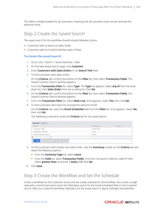 Welcome Email Sent to Customers Three Days After First Order Workflow 282
This field is initially disabled for all customers, meaning that all customers have not yet received the
welcome email.
Step 2 Create the Saved Search
The saved search for this workflow should include following criteria:
■ Customers with at least one Sales Order
■ Customers with an Email Scheduled value of false
To create the saved search:
1. Go to Lists > Search > Saved Searches > New.
2. On the New Saved Search page, click Customer.
3. Enter Customers with Sales Orders in the Search Title field.
4. To find customers with sales orders: 
On the Criteria tab, scroll to the bottom of the Filter list, then select Transaction Fields. The
Saved Customer Search window appears.
5. From the Transaction Filter list, select Type. The Type list appears. Select any of from the drop
down list, then Sales Order from the scrolling list. Click Set.
6. On the Criteria tab, scroll to the bottom of the Filter list, then select Transaction Fields. The
Saved Customer Search window appears.
7. From the Transaction Filter list, select Main Line. A list appears. Select Yes, then click Set.
8. To find customers who have not received the welcome email:
On the Criteria tab, select the Email Scheduled field from the Filter list. A list appears. Select No,
then click Set.
The following screenshot shows the Criteria tab for the saved search:
9. To find customers with at least one Sales Order, click the Summary subtab on the Criteria tab and
select the following options:
■ From the Summary Type list, select count.
■ From the Field list, select Transaction Fields. From the Transaction Field list, select *, then
select greater than, and enter a Value of 0. Click Set.
10. Click Save.
Step 3 Create the Workflow and Set the Schedule
Create a workflow for the Customer record and set a daily schedule for the workflow. You create a single
state with a Send Email action and a Set Field Value action for the Email Scheduled field on the Customer
record. After you create the workflow, NetSuite runs the saved search a day at midnight and identifies
SuiteFlow User Guide
 
