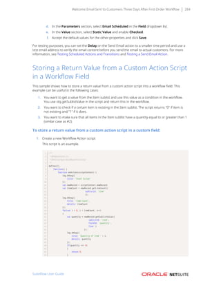 Welcome Email Sent to Customers Three Days After First Order Workflow 284
d. In the Parameters section, select Email Scheduled in the Field dropdown list.
e. In the Value section, select Static Value and enable Checked.
f. Accept the default values for the other properties and click Save.
For testing purposes, you can set the Delay on the Send Email action to a smaller time period and use a
test email address to verify the email content before you send the email to actual customers. For more
information, see Testing Scheduled Actions and Transitions and Testing a Send Email Action.
Storing a Return Value from a Custom Action Script
in a Workflow Field
This sample shows how to store a return value from a custom action script into a workflow field. This
example can be useful in the following cases:
1. You want to get a value from the Item sublist and use this value as a condition in the workflow.
You use obj.getSublistValue in the script and return this in the workflow.
2. You want to check if a certain item is existing in the Item sublist. The script returns "0" if item is
not existing and "1" if it does.
3. You want to make sure that all items in the Item sublist have a quantity equal to or greater than 1
(similar case as #2).
To store a return value from a custom action script in a custom field:
1. Create a new Workflow Action script.
This script is an example.
/**
* @NApiVersion 2.x
* @NScriptType WorkflowActionScript
*/
define([],
function() {
function onAction(scriptContext) {
log.debug({
title: 'Start Script'
});
var newRecord = scriptContext.newRecord;
var itemCount = newRecord.getLineCount({
sublistId: 'item'
});
log.debug({
title: 'Item Count',
details: itemCount
});
for(var i = 0; i < itemCount; i++)
{
var quantity = newRecord.getSublistValue({
sublistId: 'item',
fieldId: 'quantity',
line: i
});
log.debug({
title: 'Quantity of Item ' + i,
details: quantity
});
if(quantity === 0)
{
return 0;
}
SuiteFlow User Guide
 