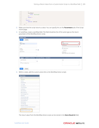 Storing a Return Value from a Custom Action Script in a Workflow Field 285
}
log.debug({
title: 'End Script'
});
return 1;
}
return {
onAction: onAction
}
});
2. Make sure that the script returns a value. You can specify this on the Parameters tab of the Script
record page.
3. In SuiteFlow, create a workflow field. The field should be the of the same type as the return
parameter of the Workflow Action script.
4. Within a state, add the custom action (this is the Workflow Action script).
The return value from the Workflow Action script can be stored in the Store Result In field.
SuiteFlow User Guide
 