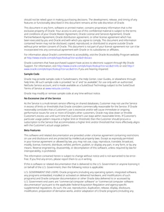 should not be relied upon in making purchasing decisions. The development, release, and timing of any
features or functionality described in this document remains at the sole discretion of Oracle.
This document in any form, software or printed matter, contains proprietary information that is the
exclusive property of Oracle. Your access to and use of this confidential material is subject to the terms
and conditions of your Oracle Master Agreement, Oracle License and Services Agreement, Oracle
PartnerNetwork Agreement, Oracle distribution agreement, or other license agreement which has
been executed by you and Oracle and with which you agree to comply. This document and information
contained herein may not be disclosed, copied, reproduced, or distributed to anyone outside Oracle
without prior written consent of Oracle. This document is not part of your license agreement nor can it be
incorporated into any contractual agreement with Oracle or its subsidiaries or affiliates.
For information about Oracle's commitment to accessibility, visit the Oracle Accessibility Program website
at http://www.oracle.com/pls/topic/lookup?ctx=acc&id=docacc
Oracle customers that have purchased support have access to electronic support through My Oracle
Support. For information, visit http://www.oracle.com/pls/topic/lookup?ctx=acc&id=info or visit http://
www.oracle.com/pls/topic/lookup?ctx=acc&id=trs if you are hearing impaired.
Sample Code
Oracle may provide sample code in SuiteAnswers, the Help Center, User Guides, or elsewhere through
help links. All such sample code is provided "as is” and “as available”, for use only with an authorized
NetSuite Service account, and is made available as a SuiteCloud Technology subject to the SuiteCloud
Terms of Service at www.netsuite.com/tos.
Oracle may modify or remove sample code at any time without notice.
No Excessive Use of the Service
As the Service is a multi-tenant service offering on shared databases, Customer may not use the Service
in excess of limits or thresholds that Oracle considers commercially reasonable for the Service. If Oracle
reasonably concludes that a Customer’s use is excessive and/or will cause immediate or ongoing
performance issues for one or more of Oracle’s other customers, Oracle may slow down or throttle
Customer’s excess use until such time that Customer’s use stays within reasonable limits. If Customer’s
particular usage pattern requires a higher limit or threshold, then the Customer should procure a
subscription to the Service that accommodates a higher limit and/or threshold that more effectively aligns
with the Customer’s actual usage pattern.
Beta Features
This software and related documentation are provided under a license agreement containing restrictions
on use and disclosure and are protected by intellectual property laws. Except as expressly permitted
in your license agreement or allowed by law, you may not use, copy, reproduce, translate, broadcast,
modify, license, transmit, distribute, exhibit, perform, publish, or display any part, in any form, or by any
means. Reverse engineering, disassembly, or decompilation of this software, unless required by law for
interoperability, is prohibited.
The information contained herein is subject to change without notice and is not warranted to be error-
free. If you find any errors, please report them to us in writing.
If this is software or related documentation that is delivered to the U.S. Government or anyone licensing it
on behalf of the U.S. Government, then the following notice is applicable:
U.S. GOVERNMENT END USERS: Oracle programs (including any operating system, integrated software,
any programs embedded, installed or activated on delivered hardware, and modifications of such
programs) and Oracle computer documentation or other Oracle data delivered to or accessed by
U.S. Government end users are "commercial computer software" or “commercial computer software
documentation” pursuant to the applicable Federal Acquisition Regulation and agency-specific
supplemental regulations. As such, the use, reproduction, duplication, release, display, disclosure,
modification, preparation of derivative works, and/or adaptation of i) Oracle programs (including any
 