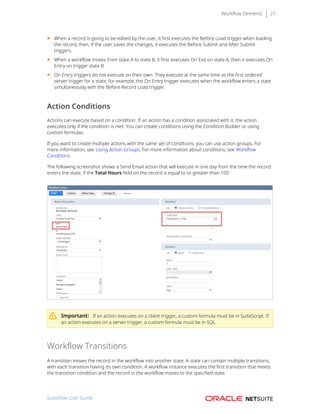 Workflow Elements 27
■ When a record is going to be edited by the user, it first executes the Before Load trigger when loading
the record, then, if the user saves the changes, it executes the Before Submit and After Submit
triggers.
■ When a workflow moves from state A to state B, it first executes On Exit on state A, then it executes On
Entry on trigger state B.
■ On Entry triggers do not execute on their own. They execute at the same time as the first ordered
server trigger for a state, for example, the On Entry trigger executes when the workflow enters a state
simultaneously with the Before Record Load trigger.
Action Conditions
Actions can execute based on a condition. If an action has a condition associated with it, the action
executes only if the condition is met. You can create conditions using the Condition Builder or using
custom formulas.
If you want to create multiple actions with the same set of conditions, you can use action groups. For
more information, see Using Action Groups. For more information about conditions, see Workflow
Conditions.
The following screenshot shows a Send Email action that will execute in one day from the time the record
enters the state, if the Total Hours field on the record is equal to or greater than 100:
Important: If an action executes on a client trigger, a custom formula must be in SuiteScript. If
an action executes on a server trigger, a custom formula must be in SQL.
Workflow Transitions
A transition moves the record in the workflow into another state. A state can contain multiple transitions,
with each transition having its own condition. A workflow instance executes the first transition that meets
the transition condition and the record in the workflow moves to the specified state. 
SuiteFlow User Guide
 