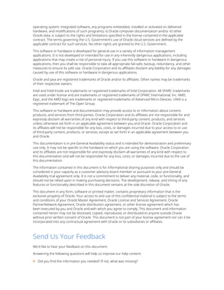 operating system, integrated software, any programs embedded, installed or activated on delivered
hardware, and modifications of such programs), ii) Oracle computer documentation and/or iii) other
Oracle data, is subject to the rights and limitations specified in the license contained in the applicable
contract. The terms governing the U.S. Government’s use of Oracle cloud services are defined by the
applicable contract for such services. No other rights are granted to the U.S. Government.
This software or hardware is developed for general use in a variety of information management
applications. It is not developed or intended for use in any inherently dangerous applications, including
applications that may create a risk of personal injury. If you use this software or hardware in dangerous
applications, then you shall be responsible to take all appropriate fail-safe, backup, redundancy, and other
measures to ensure its safe use. Oracle Corporation and its affiliates disclaim any liability for any damages
caused by use of this software or hardware in dangerous applications.
Oracle and Java are registered trademarks of Oracle and/or its affiliates. Other names may be trademarks
of their respective owners.
Intel and Intel Inside are trademarks or registered trademarks of Intel Corporation. All SPARC trademarks
are used under license and are trademarks or registered trademarks of SPARC International, Inc. AMD,
Epyc, and the AMD logo are trademarks or registered trademarks of Advanced Micro Devices. UNIX is a
registered trademark of The Open Group.
This software or hardware and documentation may provide access to or information about content,
products, and services from third parties. Oracle Corporation and its affiliates are not responsible for and
expressly disclaim all warranties of any kind with respect to third-party content, products, and services
unless otherwise set forth in an applicable agreement between you and Oracle. Oracle Corporation and
its affiliates will not be responsible for any loss, costs, or damages incurred due to your access to or use
of third-party content, products, or services, except as set forth in an applicable agreement between you
and Oracle.
This documentation is in pre-General Availability status and is intended for demonstration and preliminary
use only. It may not be specific to the hardware on which you are using the software. Oracle Corporation
and its affiliates are not responsible for and expressly disclaim all warranties of any kind with respect to
this documentation and will not be responsible for any loss, costs, or damages incurred due to the use of
this documentation.
The information contained in this document is for informational sharing purposes only and should be
considered in your capacity as a customer advisory board member or pursuant to your pre-General
Availability trial agreement only. It is not a commitment to deliver any material, code, or functionality, and
should not be relied upon in making purchasing decisions. The development, release, and timing of any
features or functionality described in this document remains at the sole discretion of Oracle.
This document in any form, software or printed matter, contains proprietary information that is the
exclusive property of Oracle. Your access to and use of this confidential material is subject to the terms
and conditions of your Oracle Master Agreement, Oracle License and Services Agreement, Oracle
PartnerNetwork Agreement, Oracle distribution agreement, or other license agreement which has
been executed by you and Oracle and with which you agree to comply. This document and information
contained herein may not be disclosed, copied, reproduced, or distributed to anyone outside Oracle
without prior written consent of Oracle. This document is not part of your license agreement nor can it be
incorporated into any contractual agreement with Oracle or its subsidiaries or affiliates.
Send Us Your Feedback
We'd like to hear your feedback on this document.
Answering the following questions will help us improve our help content:
■ Did you find the information you needed? If not, what was missing?
 