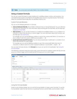 Workflow Elements 32
Note: You cannot pick multi-select fields in the Condition Builder.
Using a Custom Formula
You can use custom formulas to create conditions for  workflow initiation, actions, and transitions. You
can build formulas based on the fields for the workflow base record or on joined records. The formula
values are calculated dynamically when the workflow instance runs.
Custom Formula Elements
You can use the following elements in a formula:
■ Internal NetSuite field IDs. Record fields in NetSuite have an internal NetSuite ID. You can reference
fields with this internal ID. For more information about working with formula fields, see the help topic
Creating Formula Fields.
■ SQL functions. You can use SQL functions in a condition for workflow initiation or in a condition on a
transition or action that executes on a server trigger. For more information about SQL functions, see
the help topic SQL Expressions.
For example, you can use the following condition to restrict the custrecord65 field to 10 characters or
less in a Return User Error action: LENGTH({custrecord65}) > 10.
■ JavaScript/Suitescript API functions. You can only use JavaScript or SuiteScript in a condition on an
action that executes on a client trigger.
For example, you can use the following condition to see if the custrecord65 field is less than 10
characters in a Return User Error action: nlapiGetFieldValue(‘custrecord65’).length < 10.
You can enter formulas directly in the Formula box or you can use the Formula Builder. See Using the
Formula Builder.
The following screenshot shows two actions with custom formulas for conditions, where the SQL formula
occurs on a server trigger and the SuiteScript API formula occurs on a client trigger:
Using the Formula Builder
Similar to the Condition Builder, you can use the Formula Builder to create custom formulas. To use the
Formula Builder, select the SQL functions or JavaScript functions and the fields, and the builder creates
SuiteFlow User Guide
 