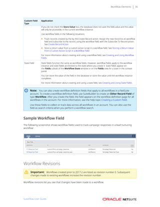 Workflow Elements 36
Custom Field
Type
Application
If you do not check the Store Value box, the database does not save the field value and the value
will only be accessible in the current workflow instance.
Use workflow fields in the following situations:
■ Track records created by the by the Create Record action. Assign the new record to an workflow
field and subscribe to the record, using the workflow field, with the Subscribe To Record action.
See Create Record Action.
■ Store a return value from a custom action script in a workflow field. See Storing a Return Value
from a Custom Action Script in a Workflow Field.
For more information about creating and using a workflow field, see Creating and Using Workflow
Fields.
State Field State fields function the same as workflow fields. However, workflow fields apply to the workflow
instance and state fields are limited to the state where you create it. State fields appear on
the Fields subtab of the Workflow State window or on the Fields view for a state in the context
panel.
You can store the value of the field in the database or store the value until the workflow instance
completes.
For more information about creating and using a state field, see Creating and Using State Fields.
Note: You can also create workflow definition fields that apply to all workflows in a NetSuite
account. To create a workflow definition field, use SuiteBuilder to create an Other Record Field of
type Workflow. After you create the field, the field appears on the workflow definition page for all
workflows in the account. For more information, see the help topic Creating a Custom Field.
Use these fields to collect or track data across all workflows in an account. You can also use the
field as search criteria when you perform a workflow search.
Sample Workflow Field
The following screenshot shows workflow fields used to track campaign responses in a lead nurturing
workflow:
Workflow Revisions
Important: Workflows created prior to 2017.2 are listed as revision number 0. Subsequent
changes made to existing workflows increase the revision number.
Workflow revisions let you see that changes have been made to a workflow.
SuiteFlow User Guide
 