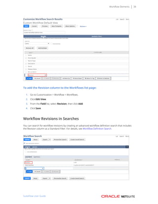 Workflow Elements 38
To add the Revision column to the Workflows list page:
1. Go to Customization > Workflow > Workflows.
2. Click Edit View.
3. From the Field list, select Revision, then click Add.
4. Click Save.
Workflow Revisions in Searches
You can search for workflow revisions by creating an advanced workflow definition search that includes
the Revision column as a Standard Filter. For details, see Workflow Definition Search.
SuiteFlow User Guide
 