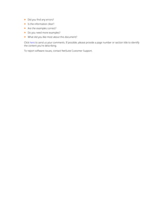 ■ Did you find any errors?
■ Is the information clear?
■ Are the examples correct?
■ Do you need more examples?
■ What did you like most about this document?
Click here to send us your comments. If possible, please provide a page number or section title to identify
the content you're describing.
To report software issues, contact NetSuite Customer Support.
 
