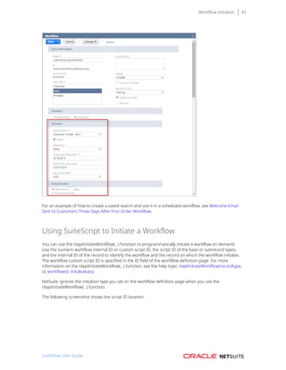 Workflow Initiation 42
For an example of how to create a saved search and use it in a scheduled workflow, see Welcome Email
Sent to Customers Three Days After First Order Workflow.
Using SuiteScript to Initiate a Workflow
You can use the nlapiInitiateWorkflow(...) function to programmatically initiate a workflow on demand.
Use the numeric workflow internal ID or custom script ID, the script ID of the base or subrecord types,
and the internal ID of the record to identify the workflow and the record on which the workflow initiates.
The workflow custom script ID is specified in the ID field of the workflow definition page. For more
information on the nlapiInitiateWorkflow(...) function, see the help topic nlapiInitiateWorkflow(recordtype,
id, workflowid, initialvalues).
NetSuite ignores the initiation type you set on the workflow definition page when you use the
nlapiInitiateWorkflow(...) function.
The following screenshot shows the script ID location:
SuiteFlow User Guide
 