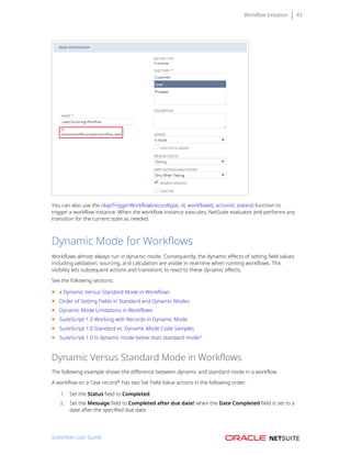 Workflow Initiation 43
You can also use the nlapiTriggerWorkflow(recordtype, id, workflowid, actionid, stateid) function to
trigger a workflow instance. When the workflow instance executes, NetSuite evaluates and performs any
transition for the current state as needed.
Dynamic Mode for Workflows
Workflows almost always run in dynamic mode. Consequently, the dynamic effects of setting field values
including validation, sourcing, and calculation are visible in real-time when running workflows. This
visibility lets subsequent actions and transitions to react to these dynamic effects.
See the following sections:
■ x Dynamic Versus Standard Mode in Workflows
■ Order of Setting Fields in Standard and Dynamic Modes
■ Dynamic Mode Limitations in Workflows
■ SuiteScript 1.0 Working with Records in Dynamic Mode
■ SuiteScript 1.0 Standard vs. Dynamic Mode Code Samples
■ SuiteScript 1.0 Is dynamic mode better than standard mode?
Dynamic Versus Standard Mode in Workflows
The following example shows the difference between dynamic and standard mode in a workflow.
A workflow on a Task record* has two Set Field Value actions in the following order:
1. Set the Status field to Completed.
2. Set the Message field to Completed after due date! when the Date Completed field is set to a
date after the specified due date.
SuiteFlow User Guide
 
