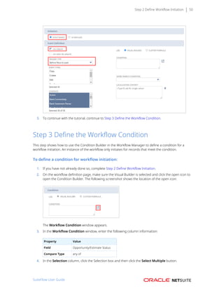 Step 2 Define Workflow Initiation 50
3. To continue with the tutorial, continue to Step 3 Define the Workflow Condition.
Step 3 Define the Workflow Condition
This step shows how to use the Condition Builder in the Workflow Manager to define a condition for a
workflow initiation. An instance of the workflow only initiates for records that meet the condition.
To define a condition for workflow initiation:
1. If you have not already done so, complete Step 2 Define Workflow Initiation.
2. On the workflow definition page, make sure the Visual Builder is selected and click the open icon to
open the Condition Builder. The following screenshot shows the location of the open icon:
The Workflow Condition window appears.
3. In the Workflow Condition window, enter the following column information:
Property Value
Field Opportunity/Estimate Status
Compare Type any of
4. In the Selection column, click the Selection box and then click the Select Multiple button.
SuiteFlow User Guide
 