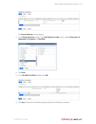 Step 3 Define the Workflow Condition 51
The Choose Selection window appears.
5. In the Choose Selection window, in the Click Selection to Add column, select In Discussion, In
Negotiation, In Progress, and Qualified.
6. Click Done.
7. In the Workflow Condition window, click Add.
8. Click Save. Verify that the workflow properties look like the following screenshot:
SuiteFlow User Guide
 