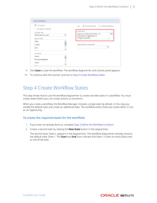 Step 3 Define the Workflow Condition 52
9. Click Save to save the workflow. The workflow diagrammer and context panel appears.
10. To continue with the tutorial, continue to Step 4 Create Workflow States.
Step 4 Create Workflow States
This step shows how to use the workflow diagrammer to create and edit states in a workflow. You must
create states before you can create actions or transitions.
When you create a workflow, the Workflow Manager includes a single state by default. In this step you
modify the default state and create an additional state. The workflow enters these two states when it runs
on an opportunity.
To create the required states for the workflow:
1. If you have not already done so, complete Step 3 Define the Workflow Condition.
2. Create a second state by clicking the New State button in the diagrammer.
The second state, State 2, appears in the diagrammer. The workflow diagrammer already contains
the default state, State 1. The Start and End icons indicate that State 1 is both an entry (Start) and
an exit (End) state.
SuiteFlow User Guide
 
