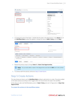 Step 4 Create Workflow States 53
3. To change the name of the State 1, double-click the state in the diagrammer. In the Name box of
the Workflow State window that appears, change the name to State 1 Entry and click Save.
4. Repeat the previous step to change State 2 to State 2 See Opportunities.
Note: You can also select a state in the diagrammer and click the Edit icon in the context
panel.
5. To continue with the tutorial, continue to Step 5 Create Actions
Step 5 Create Actions
This step shows you how to use the Workflow State window to add actions to a state. The actions added
to the states execute according to their triggers when the record enters the state in the workflow.
In this step, you add a Set Field Mandatory action in State 1 Entry and a Go To Page action in Step 2 See
Opportunities.
To create the actions in the workflow states:
SuiteFlow User Guide
 