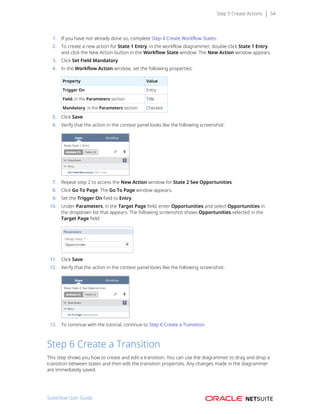 Step 5 Create Actions 54
1. If you have not already done so, complete Step 4 Create Workflow States.
2. To create a new action for State 1 Entry, in the workflow diagrammer, double-click State 1 Entry
and click the New Action button in the Workflow State window. The New Action window appears.
3. Click Set Field Mandatory.
4. In the Workflow Action window, set the following properties:
Property Value
Trigger On Entry
Field, in the Parameters section Title
Mandatory, in the Parameters section Checked
5. Click Save.
6. Verify that the action in the context panel looks like the following screenshot:
7. Repeat step 2 to access the New Action window for State 2 See Opportunities.
8. Click Go To Page. The Go To Page window appears.
9. Set the Trigger On field to Entry.
10. Under Parameters, in the Target Page field, enter Opportunities and select Opportunities in
the dropdown list that appears. The following screenshot shows Opportunities selected in the
Target Page field:
11. Click Save.
12. Verify that the action in the context panel looks like the following screenshot:
13. To continue with the tutorial, continue to Step 6 Create a Transition.
Step 6 Create a Transition
This step shows you how to create and edit a transition. You can use the diagrammer to drag and drop a
transition between states and then edit the transition properties. Any changes made in the diagrammer
are immediately saved.
SuiteFlow User Guide
 