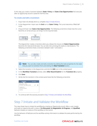 Step 6 Create a Transition 55
In this step, you create a transition between State 1 Entry and State 2 See Opportunities that executes
after an opportunity record is saved for the first time.
To create and edit a transition:
1. If you have not already done so, complete Step 5 Create Actions.
2. In the diagrammer, hover over the End icon on State 1 Entry. The cursor becomes a filled half-
circle.
3. Drag and hover over State 2 See Opportunities. The following screenshot shows how the cursor
becomes an arrow and you can drag it to the required state:
The diagrammer creates a transition when you release the mouse and State 2 Opportunities
becomes the new exit (End) state. You can also click and drag the states to new locations. The
following screenshot shows a transition between state 1 and state 2:
Note: You can also create and edit a transition by editing the state properties for the state
that you want to transition from and clicking the New Transition button.
4. Select the transition in the diagrammer and click the Edit icon in the context panel.
5. In the Workflow Transition window, select After Record Submit for the Transition On property.
6. Click Save.
7. Verify that the transition in the context panel looks like the following screenshot:
8. To continue with the tutorial, proceed to Step 7 Initiate and Validate the Workflow.
Step 7 Initiate and Validate the Workflow
This step shows how to initiate the workflow by creating an Opportunity record. After a user creates
and saves an opportunity with a status of In Discussion, In Negotiation, In Progress, and Qualified,
NetSuite initiates an instance of the workflow on the record.
Use the behavior of NetSuite and the workflow activity information to validate the tasks performed by the
workflow.
SuiteFlow User Guide
 
