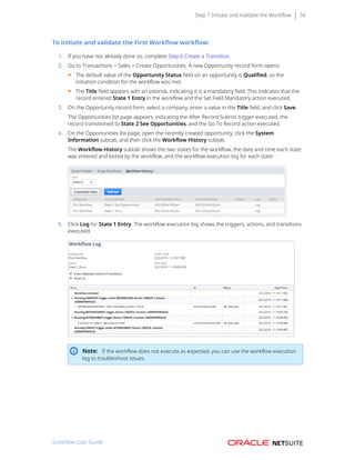 Step 7 Initiate and Validate the Workflow 56
To initiate and validate the First Workflow workflow:
1. If you have not already done so, complete Step 6 Create a Transition.
2. Go to Transactions > Sales > Create Opportunities. A new Opportunity record form opens:
■ The default value of the Opportunity Status field on an opportunity is Qualified, so the
initiation condition for the workflow was met.
■ The Title field appears with an asterisk, indicating it is a mandatory field. This indicates that the
record entered State 1 Entry in the workflow and the Set Field Mandatory action executed.
3. On the Opportunity record form, select a company, enter a value in the Title field, and click Save.
The Opportunities list page appears, indicating the After Record Submit trigger executed, the
record transitioned to State 2 See Opportunities, and the Go To Record action executed.
4. On the Opportunities list page, open the recently created opportunity, click the System
Information subtab, and then click the Workflow History subtab.
The Workflow History subtab shows the two states for the workflow, the date and time each state
was entered and exited by the workflow, and the workflow execution log for each state:
5. Click Log for State 1 Entry. The workflow execution log shows the triggers, actions, and transitions
executed:
Note: If the workflow does not execute as expected, you can use the workflow execution
log to troubleshoot issues.
SuiteFlow User Guide
 