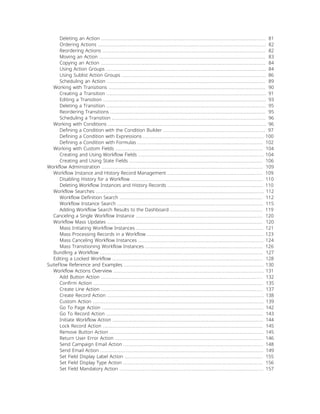 Deleting an Action ......................................................................................................... 81
Ordering Actions ........................................................................................................... 82
Reordering Actions ........................................................................................................ 82
Moving an Action .......................................................................................................... 83
Copying an Action ......................................................................................................... 84
Using Action Groups ...................................................................................................... 84
Using Sublist Action Groups ............................................................................................ 86
Scheduling an Action ..................................................................................................... 89
Working with Transitions .................................................................................................... 90
Creating a Transition ...................................................................................................... 91
Editing a Transition ........................................................................................................ 93
Deleting a Transition ...................................................................................................... 95
Reordering Transitions ................................................................................................... 95
Scheduling a Transition .................................................................................................. 96
Working with Conditions ..................................................................................................... 96
Defining a Condition with the Condition Builder ................................................................. 97
Defining a Condition with Expressions ............................................................................. 100
Defining a Condition with Formulas ................................................................................ 102
Working with Custom Fields .............................................................................................. 104
Creating and Using Workflow Fields ................................................................................ 104
Creating and Using State Fields ..................................................................................... 106
Workflow Administration ....................................................................................................... 109
Workflow Instance and History Record Management ............................................................. 109
Disabling History for a Workflow .................................................................................... 110
Deleting Workflow Instances and History Records ............................................................. 110
Workflow Searches ........................................................................................................... 112
Workflow Definition Search ........................................................................................... 112
Workflow Instance Search ............................................................................................. 115
Adding Workflow Search Results to the Dashboard ........................................................... 119
Canceling a Single Workflow Instance ................................................................................. 120
Workflow Mass Updates ................................................................................................... 120
Mass Initiating Workflow Instances ................................................................................. 121
Mass Processing Records in a Workflow .......................................................................... 123
Mass Canceling Workflow Instances ................................................................................ 124
Mass Transitioning Workflow Instances ........................................................................... 126
Bundling a Workflow ........................................................................................................ 127
Editing a Locked Workflow ................................................................................................ 128
SuiteFlow Reference and Examples ......................................................................................... 130
Workflow Actions Overview ................................................................................................ 131
Add Button Action ....................................................................................................... 132
Confirm Action ............................................................................................................ 135
Create Line Action ....................................................................................................... 137
Create Record Action .................................................................................................... 138
Custom Action ............................................................................................................. 139
Go To Page Action ....................................................................................................... 142
Go To Record Action .................................................................................................... 143
Initiate Workflow Action ................................................................................................ 144
Lock Record Action ...................................................................................................... 145
Remove Button Action .................................................................................................. 145
Return User Error Action .............................................................................................. 146
Send Campaign Email Action ......................................................................................... 148
Send Email Action ........................................................................................................ 149
Set Field Display Label Action ........................................................................................ 155
Set Field Display Type Action ......................................................................................... 156
Set Field Mandatory Action ............................................................................................ 157
 